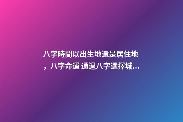 八字時間以出生地還是居住地，八字命運 通過八字選擇城市，測生辰八字真能看出適合去哪個城市發(fā)展嗎-第1張-觀點-玄機派